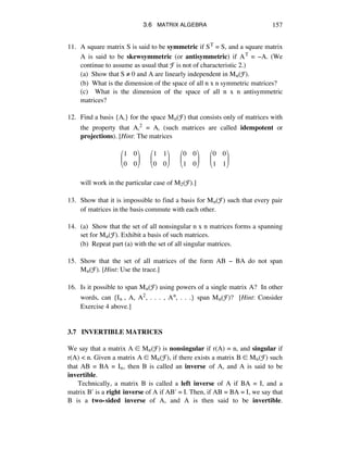 3.6 MATRIX ALGEBRA 157
11. A square matrix S is said to be symmetric if ST = S, and a square matrix
A is said to be skewsymmetric (or antisymmetric) if AT = -A. (We
continue to assume as usual that F is not of characteristic 2.)
(a) Show that S ≠ 0 and A are linearly independent in Mn(F).
(b) What is the dimension of the space of all n x n symmetric matrices?
(c) What is the dimension of the space of all n x n antisymmetric
matrices?
12. Find a basis {Aá} for the space Mn(F) that consists only of matrices with
the property that Aá2 = Aá (such matrices are called idempotent or
projections). [Hint: The matrices
1 0
0 0
!
"
#
$
%
&!!!!!!
1 1
0 0
!
"
#
$
%
&!!!!!!
0 0
1 0
!
"
#
$
%
&!!!!!!
0 0
1 1
!
"
#
$
%
&
will work in the particular case of M2(F).]
13. Show that it is impossible to find a basis for Mn(F) such that every pair
of matrices in the basis commute with each other.
14. (a) Show that the set of all nonsingular n x n matrices forms a spanning
set for Mn(F). Exhibit a basis of such matrices.
(b) Repeat part (a) with the set of all singular matrices.
15. Show that the set of all matrices of the form AB - BA do not span
Mn(F). [Hint: Use the trace.]
16. Is it possible to span Mn(F) using powers of a single matrix A? In other
words, can {Iñ , A, A2, . . . , An, . . .} span Mn(F)? [Hint: Consider
Exercise 4 above.]
3.7 INVERTIBLE MATRICES
We say that a matrix A ∞ Mñ(F) is nonsingular if r(A) = n, and singular if
r(A) < n. Given a matrix A ∞ Mñ(F), if there exists a matrix B ∞ Mñ(F) such
that AB = BA = Iñ, then B is called an inverse of A, and A is said to be
invertible.
Technically, a matrix B is called a left inverse of A if BA = I, and a
matrix Bæ is a right inverse of A if ABæ = I. Then, if AB = BA = I, we say that
B is a two-sided inverse of A, and A is then said to be invertible.
 