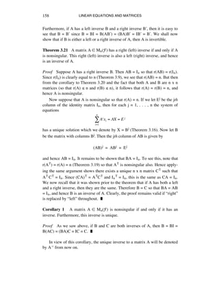 LINEAR EQUATIONS AND MATRICES158
Furthermore, if A has a left inverse B and a right inverse Bæ, then it is easy to
see that B = Bæ since B = BI = B(ABæ) = (BA)Bæ = IBæ = Bæ. We shall now
show that if B is either a left or a right inverse of A, then A is invertible.
Theorem 3.21 A matrix A ∞ Mñ(F) has a right (left) inverse if and only if A
is nonsingular. This right (left) inverse is also a left (right) inverse, and hence
is an inverse of A.
Proof Suppose A has a right inverse B. Then AB = Iñ so that r(AB) = r(Iñ).
Since r(Iñ) is clearly equal to n (Theorem 3.9), we see that r(AB) = n. But then
from the corollary to Theorem 3.20 and the fact that both A and B are n x n
matrices (so that r(A) ¯ n and r(B) ¯ n), it follows that r(A) = r(B) = n, and
hence A is nonsingular.
Now suppose that A is nonsingular so that r(A) = n. If we let Ej be the jth
column of the identity matrix Iñ, then for each j = 1, . . . , n the system of
equations
Ai xi = AX = E j
i=1
n
!
has a unique solution which we denote by X = Bj (Theorem 3.16). Now let B
be the matrix with columns Bj. Then the jth column of AB is given by
(AB)j = ABj = Ej
and hence AB = Iñ. It remains to be shown that BA = Iñ. To see this, note that
r(AT) = r(A) = n (Theorem 3.19) so that AT is nonsingular also. Hence apply-
ing the same argument shows there exists a unique n x n matrix CT such that
AT CT = Iñ. Since (CA)T = ATCT and IñT = Iñ, this is the same as CA = Iñ.
We now recall that it was shown prior to the theorem that if A has both a left
and a right inverse, then they are the same. Therefore B = C so that BA = AB
= Iñ, and hence B is an inverse of A. Clearly, the proof remains valid if “right”
is replaced by “left” throughout. ˙
Corollary 1 A matrix A ∞ Mn(F) is nonsingular if and only if it has an
inverse. Furthermore, this inverse is unique.
Proof As we saw above, if B and C are both inverses of A, then B = BI =
B(AC) = (BA)C = IC = C. ˙
In view of this corollary, the unique inverse to a matrix A will be denoted
by Aî from now on.
 
