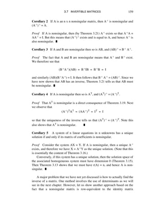 3.7 INVERTIBLE MATRICES 159
Corollary 2 If A is an n x n nonsingular matrix, then Aî is nonsingular and
(Aî)î = A.
Proof If A is nonsingular, then (by Theorem 3.21) Aî exists so that AîA =
AAî = I. But this means that (Aî)î exists and is equal to A, and hence Aî is
also nonsingular. ˙
Corollary 3 If A and B are nonsingular then so is AB, and (AB)î = Bî Aî.
Proof The fact that A and B are nonsingular means that Aî and Bî exist.
We therefore see that
(BîAî)(AB) = BîIB = BîB = I
and similarly (AB)(BîAî) = I. It then follows that Bî Aî = (AB)î. Since we
have now shown that AB has an inverse, Theorem 3.21 tells us that AB must
be nonsingular. ˙
Corollary 4 If A is nonsingular then so is AT, and (AT)î = (Aî)T.
Proof That AT is nonsingular is a direct consequence of Theorem 3.19. Next
we observe that
(Aî)TAT = (AAî)T = IT = I
so that the uniqueness of the inverse tells us that (AT)î = (Aî)T. Note this
also shows that AT is nonsingular. ˙
Corollary 5 A system of n linear equations in n unknowns has a unique
solution if and only if its matrix of coefficients is nonsingular.
Proof Consider the system AX = Y. If A is nonsingular, then a unique Aî
exists, and therefore we have X = AîY as the unique solution. (Note that this
is essentially the content of Theorem 3.16.)
Conversely, if this system has a unique solution, then the solution space of
the associated homogeneous system must have dimension 0 (Theorem 3.15).
Then Theorem 3.13 shows that we must have r(A) = n, and hence A is non-
singular. ˙
A major problem that we have not yet discussed is how to actually find the
inverse of a matrix. One method involves the use of determinants as we will
see in the next chapter. However, let us show another approach based on the
fact that a nonsingular matrix is row-equivalent to the identity matrix
 