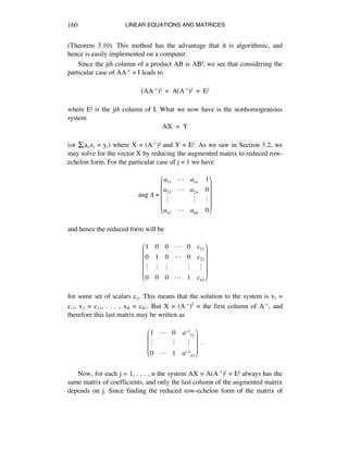 LINEAR EQUATIONS AND MATRICES160
(Theorem 3.10). This method has the advantage that it is algorithmic, and
hence is easily implemented on a computer.
Since the jth column of a product AB is ABj, we see that considering the
particular case of AAî = I leads to
(AAî)j = A(Aî)j = Ej
where Ej is the jth column of I. What we now have is the nonhomogeneous
system
AX = Y
(or Íéaáéxé = yá) where X = (Aî)j and Y = Ej. As we saw in Section 3.2, we
may solve for the vector X by reducing the augmented matrix to reduced row-
echelon form. For the particular case of j = 1 we have
aug A =
a11 ! a1n 1
a21 ! a2n 0
" " "
an1 ! ann 0
!
"
#
#
#
#
$
%
&
&
&
&
and hence the reduced form will be
1 0 0 ! 0 c11
0 1 0 ! 0 c21
" " " " "
0 0 0 ! 1 cn1
!
"
#
#
#
#
$
%
&
&
&
&
for some set of scalars cáé. This means that the solution to the system is xè =
cèè, xì = cìè, . . . , xñ = cñè. But X = (Aî)1 = the first column of Aî, and
therefore this last matrix may be written as
1 ! 0 a!1
11
" " "
0 ! 1 a!1
n1
"
#
$
$
$
%
&
'
'
'
!!.
Now, for each j = 1, . . . , n the system AX = A(Aî)j = Ej always has the
same matrix of coefficients, and only the last column of the augmented matrix
depends on j. Since finding the reduced row-echelon form of the matrix of
 