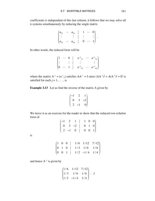 3.7 INVERTIBLE MATRICES 161
coefficients is independent of this last column, it follows that we may solve all
n systems simultaneously by reducing the single matrix
a11 ! a1n 1 ! 0
" " " "
an1 ! ann 0 ! 1
!
"
#
#
#
$
%
&
&
&
!!.
In other words, the reduced form will be
1 ! 0 a!1
11 ! a!1
1n
" " " "
0 ! 1 a!1
n1 ! a!1
nn
"
#
$
$
$
%
&
'
'
'
where the matrix Aî = (aîáé) satisfies AAî = I since (AAî)j = A(Aî)j = Ej is
satisfied for each j = 1, . . . , n.
Example 3.13 Let us find the inverse of the matrix A given by
!
!1 !2 !1
!!0 !3 !2
!!2 !1 !!0
"
#
$
$
$
%
&
'
'
'
We leave it as an exercise for the reader to show that the reduced row-echelon
form of
!1 !2 !1 1 0 0
!!0 !3 !2 0 1 0
!!2 !1 !0 0 0 1
"
#
$
$
$
%
&
'
'
'
is
1 0 0 1/ 6 1/12 7 /12
0 1 0 1/ 3 1/ 6 1/ 6
0 0 1 1/ 2 !1/ 4 1/ 4
"
#
$
$
$
%
&
'
'
'
and hence Aî is given by
!
1/ 6 !1/12 7 /12
1/ 3 !!1/ 6 1/ 6
1/ 2 !1/ 4 1/ 4
"
#
$
$
$
%
&
'
'
'
!!. ∆
 