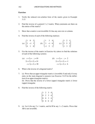 LINEAR EQUATIONS AND MATRICES162
Exercises
1. Verify the reduced row-echelon form of the matrix given in Example
3.13.
2. Find the inverse of a general 2 x 2 matrix. What constraints are there on
the entries of the matrix?
3. Show that a matrix is not invertible if it has any zero row or column.
4. Find the inverse of each of the following matrices:
(a)!!!
1 0 2
2 !1 3
4 1 8
"
#
$
$
$
%
&
'
'
'
!!!!!!!!!!!!(b)!!!
1 3 4
3 !1 6
!1 5 1
"
#
$
$
$
%
&
'
'
'
!!!!!!!!!!!!(c)!!!
1 2 1
2 5 2
1 3 3
"
#
$
$
$
%
&
'
'
'
5. Use the inverse of the matrix in Exercise 4(c) above to find the solutions
of each of the following systems:
(a)!!!!x + 2y +!!!z =10
2x + 5y + 2z =14
x + 3y + 3z = 30
(b)!!!!x + 2y +!!!z =!!2
2x + 5y + 2z = !1
x + 3y + 3z =!!6
6. What is the inverse of a diagonal matrix?
7. (a) Prove that an upper-triangular matrix is invertible if and only if every
entry on the main diagonal is nonzero (see Exercise 3.6.9 for the defini-
tion of an upper-triangular matrix).
(b) Prove that the inverse of a lower (upper) triangular matrix is lower
(upper) triangular.
8. Find the inverse of the following matrix:
1 2 3 4
0 2 3 4
0 0 3 4
0 0 0 4
!
"
#
#
#
#
$
%
&
&
&
&
!!.
9. (a) Let A be any 2 x 1 matrix, and let B be any 1 x 2 matrix. Prove that
AB is not invertible.
 