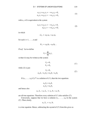 3.1 SYSTEMS OF LINEAR EQUATIONS 119
a11x1 + a12x2 +!+ a1nxn = b1
a21x1 + a22x2 +!+ a2nxn = b2
(1)
with aèè ≠ 0 is equivalent to the system
a11x1 + a12x2 +!+ a1nxn = b1
!a22x2 +!+ !a2nxn = !b2
(2)
in which
aæ2i = a21 a1i - a11 a2i
for each i = 1, . . . , n and
bæ2 = a21 b1 - a11 b2 .
Proof Let us define
Li = aij
j=1
n
! xj
so that (1) may be written as the system
L1 = b1
L2 = b2
(1æ)
while (2) is just
L1 = b1
a21L1 ! a11L2 = a21b1 ! a11b2
(2æ)
If (xè, . . . , xn) ∞ Fn is a solution of (1æ), then the two equations
a21L1 = a21b1
a11L2 = a11b2
and hence also
aìè Lè - aèè Lì = aìè bè - aèè bì
are all true equations. Therefore every solution of (1æ) also satisfies (2æ).
Conversely, suppose that we have a solution (xè, . . . , xñ) to the system
(2æ). Then clearly
aìè Lè = aìè bè
is a true equation. Hence, subtracting the second of (2æ) from this gives us
 
