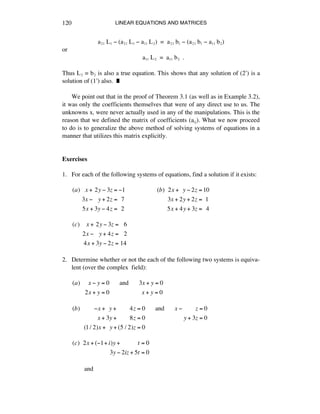 LINEAR EQUATIONS AND MATRICES120
aìè Lè - (aìè Lè - aèè Lì) = aìè bè - (aìè bè - aèè bì)
or
aèè Lì = aèè bì .
Thus Lì = bì is also a true equation. This shows that any solution of (2æ) is a
solution of (1æ) also. ˙
We point out that in the proof of Theorem 3.1 (as well as in Example 3.2),
it was only the coefficients themselves that were of any direct use to us. The
unknowns xá were never actually used in any of the manipulations. This is the
reason that we defined the matrix of coefficients (aáé). What we now proceed
to do is to generalize the above method of solving systems of equations in a
manner that utilizes this matrix explicitly.
Exercises
1. For each of the following systems of equations, find a solution if it exists:
(a)!!!x +!2y ! 3z = !1
3x !!!!y + 2z =!!7
5x + 3y ! 4z =!!2
(b)!!2x +!!y ! 2z =10
3x + 2y + 2z =!!1
5x + 4y + 3z =!!4
(c)!!!!x +!2y ! 3z =!!!6
2x !!!!y + 4z =!!!2
4x + 3y ! 2z =!14
2. Determine whether or not the each of the following two systems is equiva-
lent (over the complex field):
(a)!!!!!x ! y = 0!!!!!!and!!!!!!3x + y = 0
2x + y = 0!!!!!!!!!!!!!!!!!!!!x + y = 0
(b)!!!!!!!!!!x +!!y +!!!!!!!!4z = 0!!!!!!and!!!!!!x !!!!!!!!!z = 0
!!x + 3y +!!!!!!!!8z = 0!!!!!!!!!!!!!!!!!!!!!!!!y + 3z = 0
(1/ 2)x +!!y + (5 / 2)z = 0
(c)!!2x + (!1+ i)y +!!!!!!!!!!!t = 0
3y ! 2iz + 5t = 0
and
 