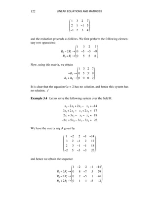 LINEAR EQUATIONS AND MATRICES122
1 3 2 7
2 1 !1 5
!1 2 3 4
"
#
$
$
$
%
&
'
'
'
and the reduction proceeds as follows. We first perform the following elemen-
tary row operations:
R2 ! 2R1 "
!!R3 + R1 "
1 !!3 !2 !7
0 !5 !5 !9
0 !!5 !5 11
#
$
%
%
%
&
'
(
(
(
Now, using this matrix, we obtain
!!!!!!R2 "
R3 + R2 "
1 3 2 7
0 5 5 9
0 0 0 2
#
$
%
%
%
&
'
(
(
(
It is clear that the equation 0z = 2 has no solution, and hence this system has
no solution. ∆
Example 3.4 Let us solve the following system over the field ®:
x1 ! 2x2 + 2x3 !!!!x4 = !14
3x1 + 2x2 !!!!x3 + 2x4 =!!!17
2x1 + 3x2 !!!!x3 !!!x4 =!!!18
!2x1 + 5x2 ! 3x3 ! 3x4 =!!!26
We have the matrix aug A given by
!1 !2 !!2 !1 !14
!3 !2 !1 !!2 !!17
!2 !3 !1 !1 !!18
!2 !5 !3 !3 !!26
"
#
$
$
$
$
%
&
'
'
'
'
and hence we obtain the sequence
R2 ! 3R1 "
R3 ! 2R1 "
R4 + 2R1 "
1 !2 !!2 !1 !14
0 !!8 !7 !!5 !!59
0 !!7 !5 !!1 !!46
0 !!1 !!1 !5 !!!2
#
$
%
%
%
%
&
'
(
(
(
(
 
