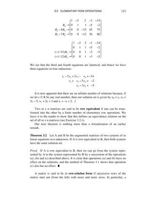 3.2 ELEMENTARY ROW OPERATIONS 123
!!!!!!!!!!R4 !
R2 " 8R4 !
R3 " 7R4 !
1 "2 !!!2 "1 "14
0 !!1 !!!!1 "5 !!"2
0 !!0 "15 45 !!75
0 !!0 "12 36 !!60
#
$
%
%
%
%
&
'
(
(
(
(
(!1/15)R3 "
(!1/12)R4 "
1 !2 !2 !1 !14
0 !!1 !1 !5 !!!2
0 !!0 !1 !3 !!!5
0 !!0 !1 !3 !!!5
#
$
%
%
%
%
&
'
(
(
(
(
We see that the third and fourth equations are identical, and hence we have
three equations in four unknowns:
x1 ! 2x2 + 2x3 !!!!x4 = !14
x2 +!!!x3 ! 5x4 =!!!!2
x3 ! 3x4 =!!!!5
It is now apparent that there are an infinite number of solutions because, if
we let c ∞ ® be any real number, then our solution set is given by x4 = c, x3 =
3c - 5, xì = 2c + 3 and xè = -c + 2. ∆
Two m x n matrices are said to be row equivalent if one can be trans-
formed into the other by a finite number of elementary row operations. We
leave it to the reader to show that this defines an equivalence relation on the
set of all m x n matrices (see Exercise 3.2.1).
Our next theorem is nothing more than a formalization of an earlier
remark.
Theorem 3.2 Let A and B be the augmented matrices of two systems of m
linear equations in n unknowns. If A is row equivalent to B, then both systems
have the same solution set.
Proof If A is row equivalent to B, then we can go from the system repre-
sented by A to the system represented by B by a succession of the operations
(a), (b) and (c) described above. It is clear that operations (a) and (b) have no
effect on the solutions, and the method of Theorem 3.1 shows that operation
(c) also has no effect. ˙
A matrix is said to be in row-echelon form if successive rows of the
matrix start out (from the left) with more and more zeros. In particular, a
 