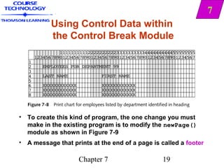 7
          Using Control Data within
          the Control Break Module




• To create this kind of program, the one change you must
  make in the existing program is to modify the newPage()
  module as shown in Figure 7-9
• A message that prints at the end of a page is called a footer

                    Chapter 7                    19
 