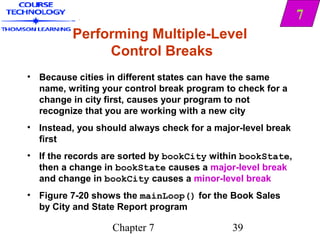 7
         Performing Multiple-Level
              Control Breaks
• Because cities in different states can have the same
  name, writing your control break program to check for a
  change in city first, causes your program to not
  recognize that you are working with a new city
• Instead, you should always check for a major-level break
  first
• If the records are sorted by bookCity within bookState,
  then a change in bookState causes a major-level break
  and change in bookCity causes a minor-level break
• Figure 7-20 shows the mainLoop() for the Book Sales
  by City and State Report program

                  Chapter 7                  39
 
