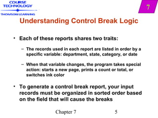 7
  Understanding Control Break Logic

• Each of these reports shares two traits:
   – The records used in each report are listed in order by a
     specific variable: department, state, category, or date

   – When that variable changes, the program takes special
     action: starts a new page, prints a count or total, or
     switches ink color

• To generate a control break report, your input
  records must be organized in sorted order based
  on the field that will cause the breaks

                   Chapter 7                    5
 