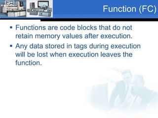 Function (FC) 
 Functions are code blocks that do not 
retain memory values after execution. 
 Any data stored in tags during execution 
will be lost when execution leaves the 
function. 
 