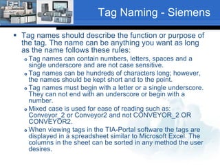 Tag Naming - Siemens 
 Tag names should describe the function or purpose of 
the tag. The name can be anything you want as long 
as the name follows these rules: 
 Tag names can contain numbers, letters, spaces and a 
single underscore and are not case sensitive. 
 Tag names can be hundreds of characters long; however, 
the names should be kept short and to the point. 
 Tag names must begin with a letter or a single underscore. 
They can not end with an underscore or begin with a 
number. 
 Mixed case is used for ease of reading such as: 
Conveyor_2 or Conveyor2 and not CONVEYOR_2 OR 
CONVEYOR2. 
 When viewing tags in the TIA-Portal software the tags are 
displayed in a spreadsheet similar to Microsoft Excel. The 
columns in the sheet can be sorted in any method the user 
desires. 
 