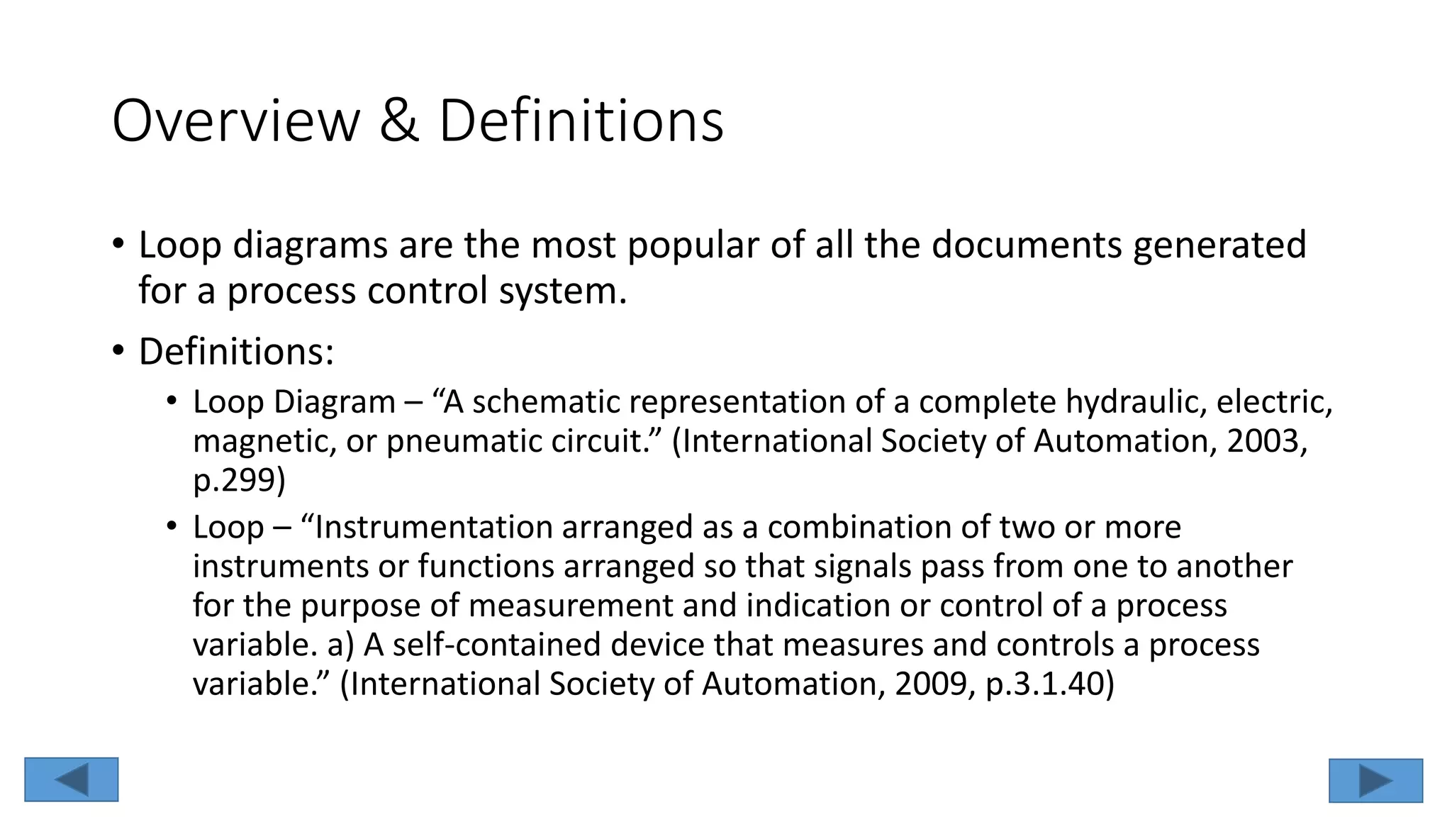 Overview & Definitions
• Loop diagrams are the most popular of all the documents generated
for a process control system.
• Definitions:
• Loop Diagram – “A schematic representation of a complete hydraulic, electric,
magnetic, or pneumatic circuit.” (International Society of Automation, 2003,
p.299)
• Loop – “Instrumentation arranged as a combination of two or more
instruments or functions arranged so that signals pass from one to another
for the purpose of measurement and indication or control of a process
variable. a) A self-contained device that measures and controls a process
variable.” (International Society of Automation, 2009, p.3.1.40)
 