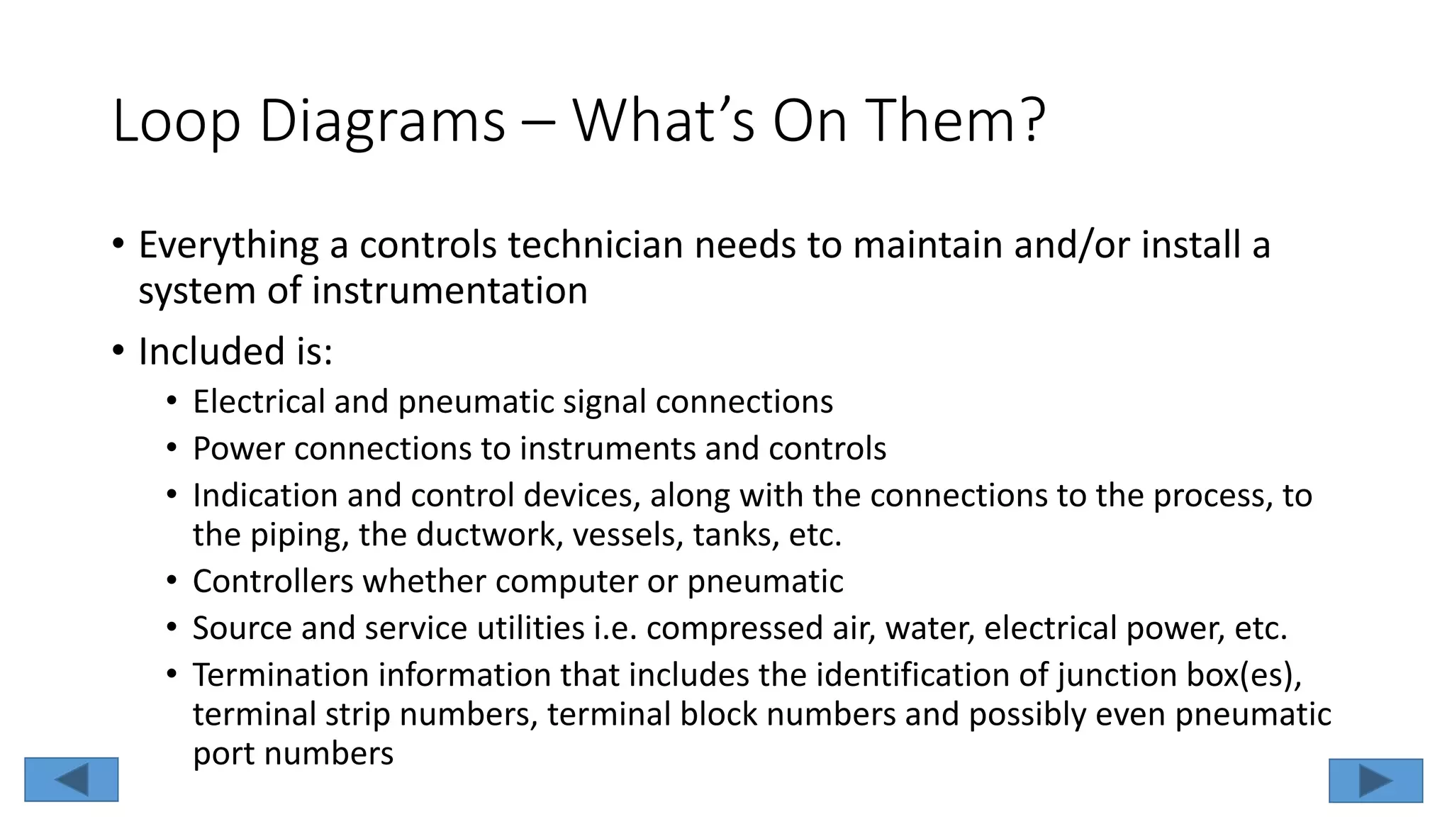 Loop Diagrams – What’s On Them?
• Everything a controls technician needs to maintain and/or install a
system of instrumentation
• Included is:
• Electrical and pneumatic signal connections
• Power connections to instruments and controls
• Indication and control devices, along with the connections to the process, to
the piping, the ductwork, vessels, tanks, etc.
• Controllers whether computer or pneumatic
• Source and service utilities i.e. compressed air, water, electrical power, etc.
• Termination information that includes the identification of junction box(es),
terminal strip numbers, terminal block numbers and possibly even pneumatic
port numbers
 