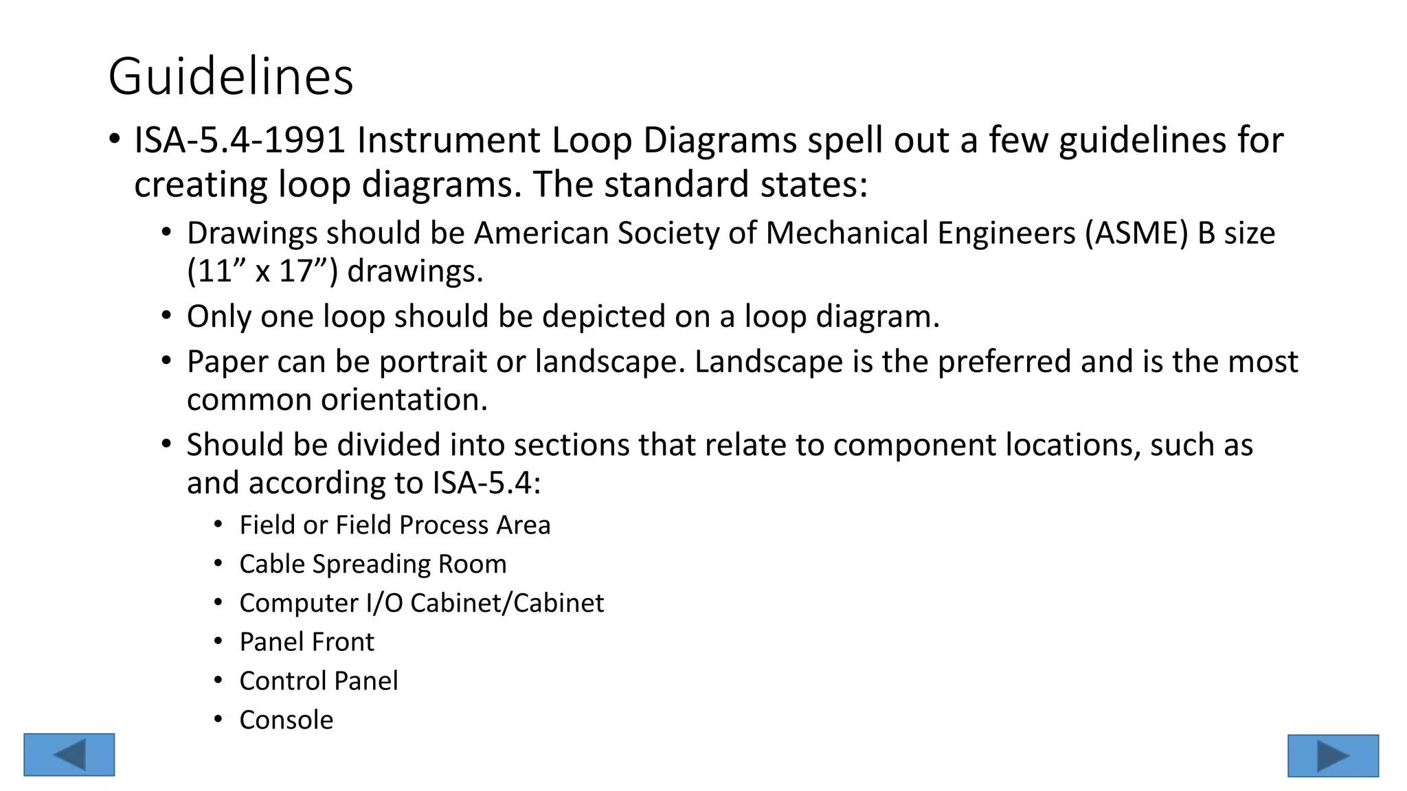 Guidelines
• ISA-5.4-1991 Instrument Loop Diagrams spell out a few guidelines for
creating loop diagrams. The standard states:
• Drawings should be American Society of Mechanical Engineers (ASME) B size
(11” x 17”) drawings.
• Only one loop should be depicted on a loop diagram.
• Paper can be portrait or landscape. Landscape is the preferred and is the most
common orientation.
• Should be divided into sections that relate to component locations, such as
and according to ISA-5.4:
• Field or Field Process Area
• Cable Spreading Room
• Computer I/O Cabinet/Cabinet
• Panel Front
• Control Panel
• Console
 