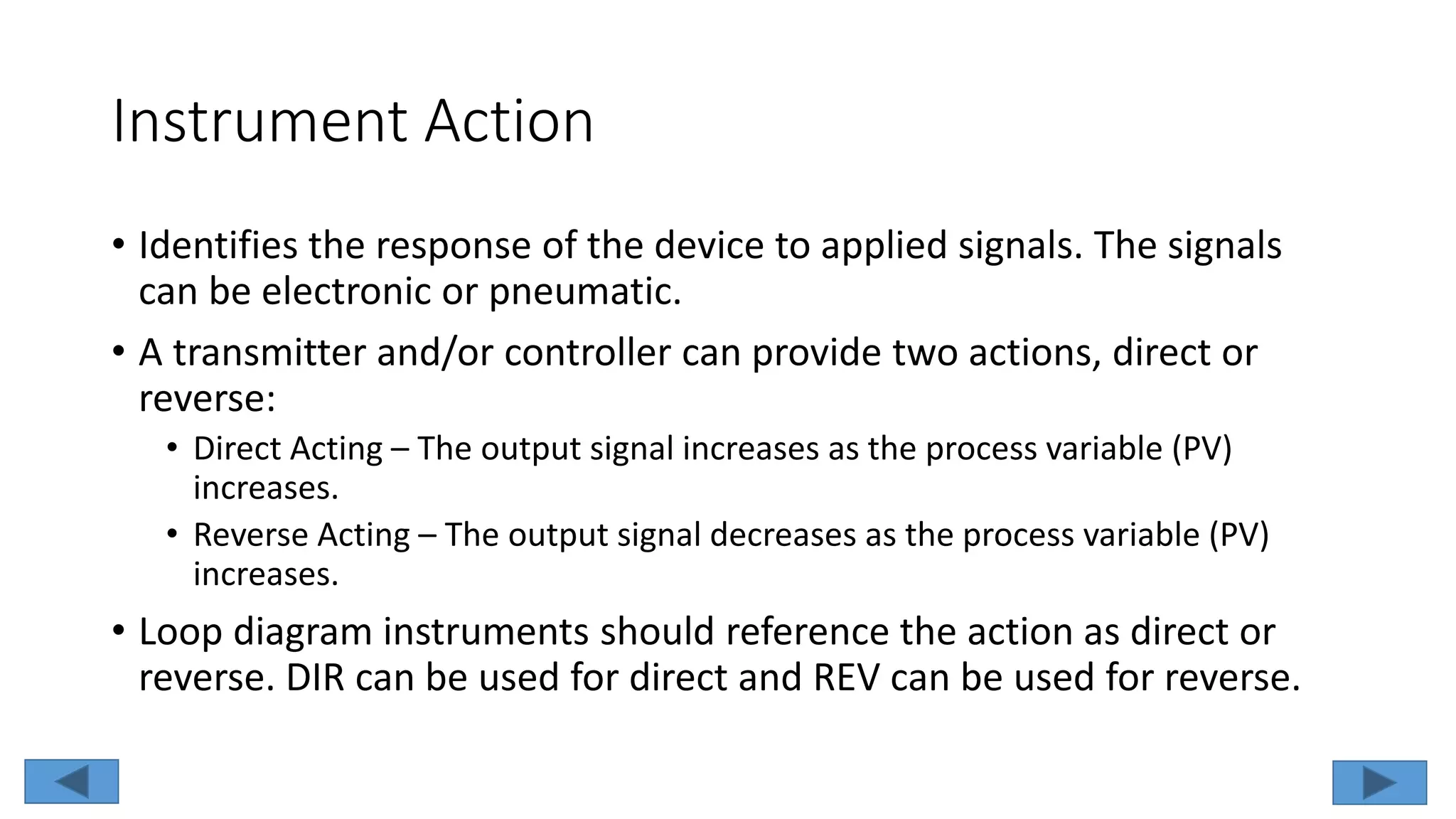 Instrument Action
• Identifies the response of the device to applied signals. The signals
can be electronic or pneumatic.
• A transmitter and/or controller can provide two actions, direct or
reverse:
• Direct Acting – The output signal increases as the process variable (PV)
increases.
• Reverse Acting – The output signal decreases as the process variable (PV)
increases.
• Loop diagram instruments should reference the action as direct or
reverse. DIR can be used for direct and REV can be used for reverse.
 