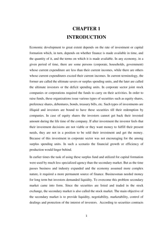 1
CHAPTER 1
INTRODUCTION
Economic development to great extent depends on the rate of investment or capital
formation which, in turn, depends on whether finance is made available in time, and
the quantity of it, and the terms on which it is made available. In any economy, in a
given period of time, there are some persons (corporate, households, government)
whose current expenditure are less than their current incomes, while there are others
whose current expenditures exceed their current incomes. In current terminology, the
former are called the ultimate savers or surplus spending units, and the later are called
the ultimate investors or the deficit spending units. In corporate sector joint stock
companies or corporations required the funds to carry on their activities. In order to
raise funds, these organizations issue various types of securities such as equity shares,
preference shares, debentures, bonds, treasury bills, etc. Such types of investments are
illiquid and investors are bound to have these securities till their redemption by
companies. In case of equity shares the investors cannot get back their invested
amount during the life time of the company. If after investment the investor feels that
their investment decisions are not viable or they want money to fulfill their present
needs, they are not in a position to be sold their investment and get the money.
Because of this investment in corporate sector was not encouraging for the among
surplus spending units. In such a scenario the financial growth or efficiency of
production would linger behind.
In earlier times the task of using these surplus fund and utilized for capital formation
were used by much less specialized agency than the secondary market. But as the time
passes business and industry expanded and the economy assumed more complex
nature, it required a more permanent source of finance. Businessman needed money
for long term but investors demanded liquidity. To overcome this problem secondary
market came into form. Since the securities are listed and traded in the stock
exchange, the secondary market is also called the stock market. The main objective of
the secondary market is to provide liquidity, negotiability, marketability, control of
dealings and protection of the interest of investors. According to securities contracts
 