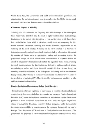 10
Under these Acts, the Government and SEBI issue notifications, guidelines, and
circulars that the market participants need to comply with. The SROs, like the stock
exchanges, have also laid down their own rules and regulations.
Causes and Impacts of Volatility
Volatility of a stock measures the frequency with which changes in its market price
takes place over a period of time if a stock is higher volatile means there are large
fluctuations in its market price then there is risk and investors avoid these shares
hence volatility is a factor which is taken into consideration when assessing the risk-
return tradeoffs. Moreover, volatility has macro economic implications in the
volatility of the stock market. Volatility in the stock market is a function of
information, misinformation (rumors) and sometimes lack of information. It is caused
by number of factors such as speculation, trading and settlement system, the
government budget, Inflation, interest rates, announcement of corporate results the
extent of integration with international market, the regulatory frame work governing
the stock market, rumors, the day trading and derivatives trading, crude oil prices,
depreciation of dollar and global financial turmoil all these factors directly or
indirectly influence movements in the share prices. Secondary market is found to be
highly volatile. The volatility of Indian secondary market can be measured in terms of
the coefficient of variation (CV). There is need for exchanges and regulators to take
swift actions to contain volatility.
Foreign Institutional Investor and Indian Retail Investors
The institutions which are registered or incorporated in countries other than India and
want to invest their money in Indian stock market are known as Foreign Institutional
Investors (FIIs) means an institution established or incorporated outside India which
proposes to make investment in securities in India. They are eligible to purchase
shares or convertible debentures issued by Indian companies under the portfolio
investment scheme (PIS). In order to remove the confusion that prevails on what is
Foreign Direct Investment (FDI) and what is Foreign Institutional Investment (FII),
government has proposed to follow the international practice and lay down a broad
 