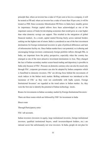 11
principle that, where an investor has a stake of 10 per cent or less in a company, it will
be treated as FII and, where an investor has a stake of more than 10 per cent, it will be
treated as FDI. Since economic liberalization FII flows to India have steadily grown
its importance. Foreign capital inflows have been acknowledged as one of the
important sources of funds for developing economies that would grow at a rate higher
than what domestic savings can support. This resulted in the integration of global
financial markets. As a result, capital started flowing freely across national borders
seeking out the highest rate of return. India is considered as one of the best investment
destinations for foreign institutional investors in spite of political differences and lack
of infrastructure facility etc. Since Indian market have vast potential, so it alluring and
encouraging foreign investors continuously foreign portfolio inflows through FIIs, in
India, are important from the policy perspective, especially when the country has
emerged as one of the most attractive investment destinations in Asia. They changed
the face of Indian secondary market screen based trading and depository is possible in
India only because of FIIs‟. Pressure on domestic currency also can also be eased only
through FIIs‟, corporate governance can also be adopted by Indian companies which
is benefitted to domestic investors. FIIs‟ are driving force behind the movements of
stock indices in the Indian stock market. Rolling settlement was introduced at the
insistence of FIIs‟ as they were not comfortable with badla system. Foreign
Institutional Investors‟ are regarded as the trend setters in Indian market. As, they
were the first one to identify the potential of Indian technology stocks.
Routes for investments in Indian secondary market by Foreign Institutional Investors:
There are three routes which are followed by FIIS‟ for investment in India
Direct route
Through Participatory notes
FIIs‟ sub accounts.
Indian investors (investors in equity, large institutional investors, foreign institutional
investors, qualified institutional buyers, small investors/deposit holders, etc.) are
rational savers but unfortunately not wise investors. In India, people do not plan for
 