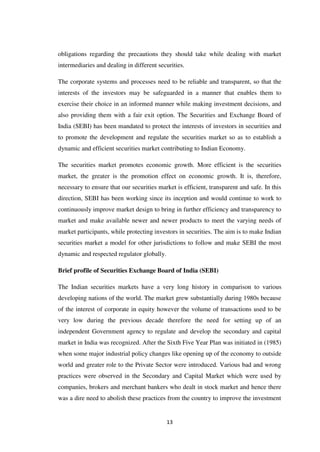 13
obligations regarding the precautions they should take while dealing with market
intermediaries and dealing in different securities.
The corporate systems and processes need to be reliable and transparent, so that the
interests of the investors may be safeguarded in a manner that enables them to
exercise their choice in an informed manner while making investment decisions, and
also providing them with a fair exit option. The Securities and Exchange Board of
India (SEBI) has been mandated to protect the interests of investors in securities and
to promote the development and regulate the securities market so as to establish a
dynamic and efficient securities market contributing to Indian Economy.
The securities market promotes economic growth. More efficient is the securities
market, the greater is the promotion effect on economic growth. It is, therefore,
necessary to ensure that our securities market is efficient, transparent and safe. In this
direction, SEBI has been working since its inception and would continue to work to
continuously improve market design to bring in further efficiency and transparency to
market and make available newer and newer products to meet the varying needs of
market participants, while protecting investors in securities. The aim is to make Indian
securities market a model for other jurisdictions to follow and make SEBI the most
dynamic and respected regulator globally.
Brief profile of Securities Exchange Board of India (SEBI)
The Indian securities markets have a very long history in comparison to various
developing nations of the world. The market grew substantially during 1980s because
of the interest of corporate in equity however the volume of transactions used to be
very low during the previous decade therefore the need for setting up of an
independent Government agency to regulate and develop the secondary and capital
market in India was recognized. After the Sixth Five Year Plan was initiated in (1985)
when some major industrial policy changes like opening up of the economy to outside
world and greater role to the Private Sector were introduced. Various bad and wrong
practices were observed in the Secondary and Capital Market which were used by
companies, brokers and merchant bankers who dealt in stock market and hence there
was a dire need to abolish these practices from the country to improve the investment
 