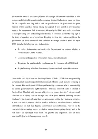 14
environment. Due to the same problem the foreign investments remained at low
volumes and the total transactions also remained limited. Earlier there was a provision
for the companies that they had to seek the permission of the government for price
fixation of the securities before raising the capital. It was aimed at providing fair
value to the investors on their investments. Generally the IPOs‟ were under priced due
to their prevailing laws and consequently the rate of securities used to be very high at
the time of opening up of securities. Keeping in view the various problems the
government of India established the Securities Exchange Board of India in April,
1988. Initially the following were its functions:
To collect information and advice the Government on matters relating to
secondary and Capital Markets.
Licensing and regulation of merchant banks, mutual funds etc.
To prepare the legal drafts for regulatory and development role of SEBI and
To perform any other functions as may be entrusted to it by the Government.
Later on in 1992 Securities and Exchange Board of India (SEBI) Act was passed by
Government of India to regulate the functions of different stock markets operating in
the country. The activities of SEBI are performed by a chairman who is appointed by
the central government and eight members. The head office of SEBI is situated in
Bandra East, Mumbai with its main objectives; to protect investors‟ interest which
facilitates to a steady flow of savings into the Capital Market; ensuring the fair
practices by the issuers of securities i.e. (companies) so that they can raise resources
at least cost; and to promote efficient services by brokers, merchant bankers and other
intermediaries so that they become competitive and professional. Now it can be
concluded that secondary market is efficient means the enterprises that do well in the
real sense are rewarded with funds for growth and expansion and all these
unavoidably lead to higher economic growth.
 