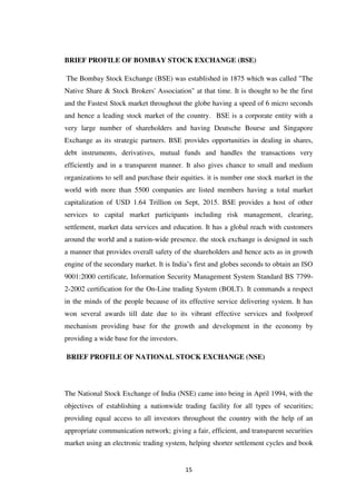 15
BRIEF PROFILE OF BOMBAY STOCK EXCHANGE (BSE)
The Bombay Stock Exchange (BSE) was established in 1875 which was called "The
Native Share & Stock Brokers' Association" at that time. It is thought to be the first
and the Fastest Stock market throughout the globe having a speed of 6 micro seconds
and hence a leading stock market of the country. BSE is a corporate entity with a
very large number of shareholders and having Deutsche Bourse and Singapore
Exchange as its strategic partners. BSE provides opportunities in dealing in shares,
debt instruments, derivatives, mutual funds and handles the transactions very
efficiently and in a transparent manner. It also gives chance to small and medium
organizations to sell and purchase their equities. it is number one stock market in the
world with more than 5500 companies are listed members having a total market
capitalization of USD 1.64 Trillion on Sept, 2015. BSE provides a host of other
services to capital market participants including risk management, clearing,
settlement, market data services and education. It has a global reach with customers
around the world and a nation-wide presence. the stock exchange is designed in such
a manner that provides overall safety of the shareholders and hence acts as in growth
engine of the secondary market. It is India‟s first and globes seconds to obtain an ISO
9001:2000 certificate, Information Security Management System Standard BS 7799-
2-2002 certification for the On-Line trading System (BOLT). It commands a respect
in the minds of the people because of its effective service delivering system. It has
won several awards till date due to its vibrant effective services and foolproof
mechanism providing base for the growth and development in the economy by
providing a wide base for the investors.
BRIEF PROFILE OF NATIONAL STOCK EXCHANGE (NSE)
The National Stock Exchange of India (NSE) came into being in April 1994, with the
objectives of establishing a nationwide trading facility for all types of securities;
providing equal access to all investors throughout the country with the help of an
appropriate communication network; giving a fair, efficient, and transparent securities
market using an electronic trading system, helping shorter settlement cycles and book
 