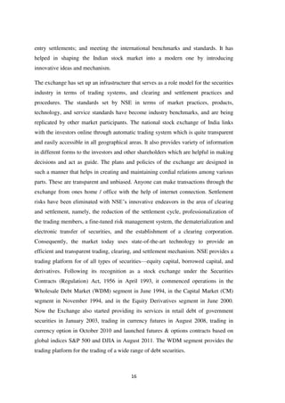 16
entry settlements; and meeting the international benchmarks and standards. It has
helped in shaping the Indian stock market into a modern one by introducing
innovative ideas and mechanism.
The exchange has set up an infrastructure that serves as a role model for the securities
industry in terms of trading systems, and clearing and settlement practices and
procedures. The standards set by NSE in terms of market practices, products,
technology, and service standards have become industry benchmarks, and are being
replicated by other market participants. The national stock exchange of India links
with the investors online through automatic trading system which is quite transparent
and easily accessible in all geographical areas. It also provides variety of information
in different forms to the investors and other shareholders which are helpful in making
decisions and act as guide. The plans and policies of the exchange are designed in
such a manner that helps in creating and maintaining cordial relations among various
parts. These are transparent and unbiased. Anyone can make transactions through the
exchange from ones home / office with the help of internet connection. Settlement
risks have been eliminated with NSE‟s innovative endeavors in the area of clearing
and settlement, namely, the reduction of the settlement cycle, professionalization of
the trading members, a fine-tuned risk management system, the dematerialization and
electronic transfer of securities, and the establishment of a clearing corporation.
Consequently, the market today uses state-of-the-art technology to provide an
efficient and transparent trading, clearing, and settlement mechanism. NSE provides a
trading platform for of all types of securities—equity capital, borrowed capital, and
derivatives. Following its recognition as a stock exchange under the Securities
Contracts (Regulation) Act, 1956 in April 1993, it commenced operations in the
Wholesale Debt Market (WDM) segment in June 1994, in the Capital Market (CM)
segment in November 1994, and in the Equity Derivatives segment in June 2000.
Now the Exchange also started providing its services in retail debt of government
securities in January 2003, trading in currency futures in August 2008, trading in
currency option in October 2010 and launched futures & options contracts based on
global indices S&P 500 and DJIA in August 2011. The WDM segment provides the
trading platform for the trading of a wide range of debt securities.
 