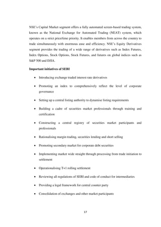 17
NSE‟s Capital Market segment offers a fully automated screen-based trading system,
known as the National Exchange for Automated Trading (NEAT) system, which
operates on a strict price/time priority. It enables members from across the country to
trade simultaneously with enormous ease and efficiency. NSE‟s Equity Derivatives
segment provides the trading of a wide range of derivatives such as Index Futures,
Index Options, Stock Options, Stock Futures, and futures on global indices such as
S&P 500 and DJIA.
Important initiatives of SEBI
Introducing exchange traded interest rate derivatives
Promoting an index to comprehensively reflect the level of corporate
governance
Setting up a central listing authority to dynamise listing requirements
Building a cadre of securities market professionals through training and
certification
Constructing a central registry of securities market participants and
professionals
Rationalising margin trading, securities lending and short selling
Promoting secondary market for corporate debt securities
Implementing market wide straight through processing from trade initiation to
settlement
Operationalising T+1 rolling settlement
Reviewing all regulations of SEBI and code of conduct for intermediaries
Providing a legal framework for central counter party
Consolidation of exchanges and other market participants
 