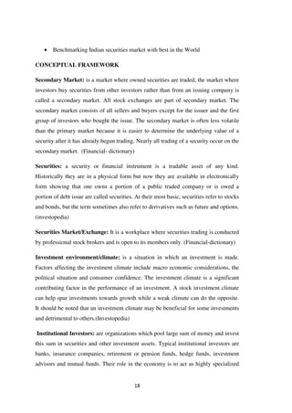 18
Benchmarking Indian securities market with best in the World
CONCEPTUAL FRAMEWORK
Secondary Market: is a market where owned securities are traded, the market where
investors buy securities from other investors rather than from an issuing company is
called a secondary market. All stock exchanges are part of secondary market. The
secondary market consists of all sellers and buyers except for the issuer and the first
group of investors who bought the issue. The secondary market is often less volatile
than the primary market because it is easier to determine the underlying value of a
security after it has already begun trading. Nearly all trading of a security occur on the
secondary market. (Financial- dictionary)
Securities: a security or financial instrument is a tradable asset of any kind.
Historically they are in a physical form but now they are available in electronically
form showing that one owns a portion of a public traded company or is owed a
portion of debt issue are called securities. At their most basic, securities refer to stocks
and bonds, but the term sometimes also refer to derivatives such as future and options.
(investopedia)
Securities Market/Exchange: It is a workplace where securities trading is conducted
by professional stock brokers and is open to its members only. (Financial-dictionary)
Investment environment/climate: is a situation in which an investment is made.
Factors affecting the investment climate include macro economic considerations, the
political situation and consumer confidence. The investment climate is a significant
contributing factor in the performance of an investment. A stock investment climate
can help spur investments towards growth while a weak climate can do the opposite.
It should be noted that an investment climate may be beneficial for some investments
and detrimental to others.(Investopedia)
Institutional Investors: are organizations which pool large sum of money and invest
this sum in securities and other investment assets. Typical institutional investors are
banks, insurance companies, retirement or pension funds, hedge funds, investment
advisors and mutual funds. Their role in the economy is to act as highly specialized
 