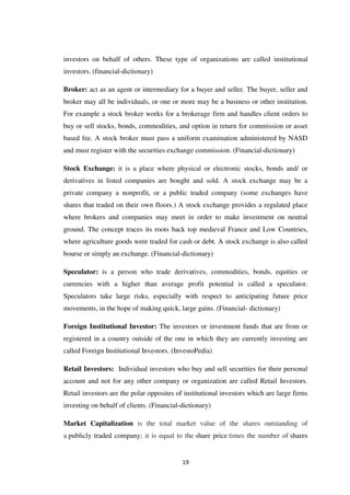 19
investors on behalf of others. These type of organizations are called institutional
investors. (financial-dictionary)
Broker: act as an agent or intermediary for a buyer and seller. The buyer, seller and
broker may all be individuals, or one or more may be a business or other institution.
For example a stock broker works for a brokerage firm and handles client orders to
buy or sell stocks, bonds, commodities, and option in return for commission or asset
based fee. A stock broker must pass a uniform examination administered by NASD
and must register with the securities exchange commission. (Financial-dictionary)
Stock Exchange: it is a place where physical or electronic stocks, bonds and/ or
derivatives in listed companies are bought and sold. A stock exchange may be a
private company a nonprofit, or a public traded company (some exchanges have
shares that traded on their own floors.) A stock exchange provides a regulated place
where brokers and companies may meet in order to make investment on neutral
ground. The concept traces its roots back top medieval France and Low Countries,
where agriculture goods were traded for cash or debt. A stock exchange is also called
bourse or simply an exchange. (Financial-dictionary)
Speculator: is a person who trade derivatives, commodities, bonds, equities or
currencies with a higher than average profit potential is called a speculator.
Speculators take large risks, especially with respect to anticipating future price
movements, in the hope of making quick, large gains. (Financial- dictionary)
Foreign Institutional Investor: The investors or investment funds that are from or
registered in a country outside of the one in which they are currently investing are
called Foreign Institutional Investors. (InvestoPedia)
Retail Investors: Individual investors who buy and sell securities for their personal
account and not for any other company or organization are called Retail Investors.
Retail investors are the polar opposites of institutional investors which are large firms
investing on behalf of clients. (Financial-dictionary)
Market Capitalization is the total market value of the shares outstanding of
a publicly traded company; it is equal to the share price times the number of shares
 