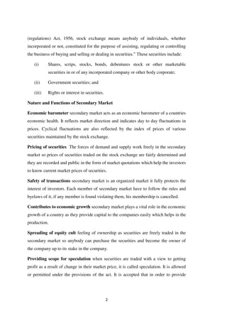 2
(regulations) Act, 1956, stock exchange means anybody of individuals, whether
incorporated or not, constituted for the purpose of assisting, regulating or controlling
the business of buying and selling or dealing in securities.” These securities include:
(i) Shares, scrips, stocks, bonds, debentures stock or other marketable
securities in or of any incorporated company or other body corporate;
(ii) Government securities; and
(iii) Rights or interest in securities.
Nature and Functions of Secondary Market
Economic barometer secondary market acts as an economic barometer of a countries
economic health. It reflects market direction and indicates day to day fluctuations in
prices. Cyclical fluctuations are also reflected by the index of prices of various
securities maintained by the stock exchange.
Pricing of securities The forces of demand and supply work freely in the secondary
market so prices of securities traded on the stock exchange are fairly determined and
they are recorded and public in the form of market quotations which help the investors
to know current market prices of securities.
Safety of transactions secondary market is an organized market it fully protects the
interest of investors. Each member of secondary market have to follow the rules and
byelaws of it, if any member is found violating them, his membership is cancelled.
Contributes to economic growth secondary market plays a vital role in the economic
growth of a country as they provide capital to the companies easily which helps in the
production.
Spreading of equity cult feeling of ownership as securities are freely traded in the
secondary market so anybody can purchase the securities and become the owner of
the company up to its stake in the company.
Providing scope for speculation when securities are traded with a view to getting
profit as a result of change in their market price, it is called speculation. It is allowed
or permitted under the provisions of the act. It is accepted that in order to provide
 
