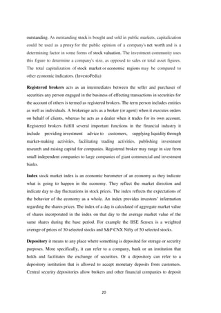 20
outstanding. As outstanding stock is bought and sold in public markets, capitalization
could be used as a proxy for the public opinion of a company's net worth and is a
determining factor in some forms of stock valuation. The investment community uses
this figure to determine a company's size, as opposed to sales or total asset figures.
The total capitalization of stock market or economic regions may be compared to
other economic indicators. (InvestoPedia)
Registered brokers acts as an intermediates between the seller and purchaser of
securities any person engaged in the business of effecting transactions in securities for
the account of others is termed as registered brokers. The term person includes entities
as well as individuals. A brokerage acts as a broker (or agent) when it executes orders
on behalf of clients, whereas he acts as a dealer when it trades for its own account.
Registered brokers fulfill several important functions in the financial industry it
include providing investment advice to customers, supplying liquidity through
market-making activities, facilitating trading activities, publishing investment
research and raising capital for companies. Registered broker may range in size from
small independent companies to large companies of giant commercial and investment
banks.
Index stock market index is an economic barometer of an economy as they indicate
what is going to happen in the economy. They reflect the market direction and
indicate day to day fluctuations in stock prices. The index reflects the expectations of
the behavior of the economy as a whole. An index provides investors‟ information
regarding the shares prices. The index of a day is calculated of aggregate market value
of shares incorporated in the index on that day to the average market value of the
same shares during the base period. For example the BSE Sensex is a weighted
average of prices of 30 selected stocks and S&P CNX Nifty of 50 selected stocks.
Depository it means to any place where something is deposited for storage or security
purposes. More specifically, it can refer to a company, bank or an institution that
holds and facilitates the exchange of securities. Or a depository can refer to a
depository institution that is allowed to accept monetary deposits from customers.
Central security depositories allow brokers and other financial companies to deposit
 