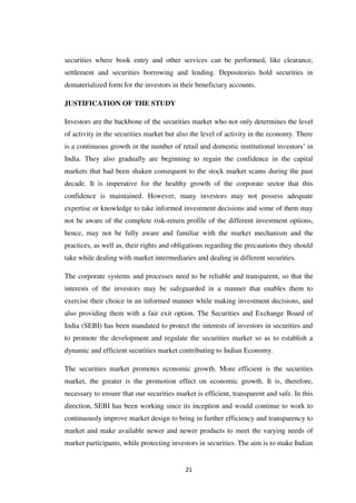21
securities where book entry and other services can be performed, like clearance,
settlement and securities borrowing and lending. Depositories hold securities in
dematerialized form for the investors in their beneficiary accounts.
JUSTIFICATION OF THE STUDY
Investors are the backbone of the securities market who not only determines the level
of activity in the securities market but also the level of activity in the economy. There
is a continuous growth in the number of retail and domestic institutional investors‟ in
India. They also gradually are beginning to regain the confidence in the capital
markets that had been shaken consequent to the stock market scams during the past
decade. It is imperative for the healthy growth of the corporate sector that this
confidence is maintained. However, many investors may not possess adequate
expertise or knowledge to take informed investment decisions and some of them may
not be aware of the complete risk-return profile of the different investment options,
hence, may not be fully aware and familiar with the market mechanism and the
practices, as well as, their rights and obligations regarding the precautions they should
take while dealing with market intermediaries and dealing in different securities.
The corporate systems and processes need to be reliable and transparent, so that the
interests of the investors may be safeguarded in a manner that enables them to
exercise their choice in an informed manner while making investment decisions, and
also providing them with a fair exit option. The Securities and Exchange Board of
India (SEBI) has been mandated to protect the interests of investors in securities and
to promote the development and regulate the securities market so as to establish a
dynamic and efficient securities market contributing to Indian Economy.
The securities market promotes economic growth. More efficient is the securities
market, the greater is the promotion effect on economic growth. It is, therefore,
necessary to ensure that our securities market is efficient, transparent and safe. In this
direction, SEBI has been working since its inception and would continue to work to
continuously improve market design to bring in further efficiency and transparency to
market and make available newer and newer products to meet the varying needs of
market participants, while protecting investors in securities. The aim is to make Indian
 