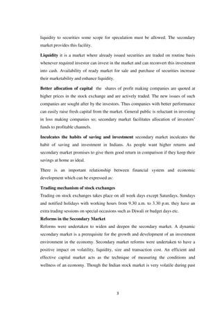 3
liquidity to securities some scope for speculation must be allowed. The secondary
market provides this facility.
Liquidity it is a market where already issued securities are traded on routine basis
whenever required investor can invest in the market and can reconvert this investment
into cash. Availability of ready market for sale and purchase of securities increase
their marketability and enhance liquidity.
Better allocation of capital the shares of profit making companies are quoted at
higher prices in the stock exchange and are actively traded. The new issues of such
companies are sought after by the investors. Thus companies with better performance
can easily raise fresh capital from the market. General public is reluctant in investing
in loss making companies so; secondary market facilitates allocation of investors‟
funds to profitable channels.
Inculcates the habits of saving and investment secondary market inculcates the
habit of saving and investment in Indians. As people want higher returns and
secondary market promises to give them good return in comparison if they keep their
savings at home as ideal.
There is an important relationship between financial system and economic
development which can be expressed as:
Trading mechanism of stock exchanges
Trading on stock exchanges takes place on all week days except Saturdays, Sundays
and notified holidays with working hours from 9.30 a.m. to 3.30 p.m. they have an
extra trading sessions on special occasions such as Diwali or budget days etc.
Reforms in the Secondary Market
Reforms were undertaken to widen and deepen the secondary market. A dynamic
secondary market is a prerequisite for the growth and development of an investment
environment in the economy. Secondary market reforms were undertaken to have a
positive impact on volatility, liquidity, size and transaction cost. An efficient and
effective capital market acts as the technique of measuring the conditions and
wellness of an economy. Though the Indian stock market is very volatile during past
 