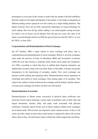 6
participants in every part of the country to trade with one another with full confidence
therefore improves the depth and liquidity of the market. it also helps in integration of
different trading centers spread all over the country to a single trading platform. But
Indian investors‟ have not yet fully realized the importance of using technology for
stock trading. But even till day online trading is not much popular among investors
for which a list of factors can be blamed. Over the past two years, the value of all
trades executed through internet on NSE has grown from less than Rs.100 Cr. to over
Rs.350 Cr. in June 2015.
Corporatization and Demutualization of Stock Exchanges
On 16th
October, 2008 a major reform in stock exchange took place, that is,
corporatization and demutualization of stock exchanges. Before it, all stock exchanges
came under the purview of body of individuals (BOI) and Association of persons
(AOF) but now they become a corporate entity means come (under the Companies‟
Act 1956,) according to which they have to publish their financial statements, get
audited their accounts along with issue their shares to the public. It brings out greater
transparency in the functioning of secondary market. Now stock exchanges can
become a profit making and taxpaying entity. Dematerialization means separation of
ownership and control of stock exchanges, from trading rights of its members. This
reduces the conflict of interest between the exchange and the brokers and the chances
of using stock exchanges by brokers for their own self interest.
Dematerialization of securities
Dematerialization or Demat means conversion of physical share certificates into
electronic format which eliminates various types of problems such as theft, fake and
forged documents, transfer, delay and paper work associated with physical
certificates. Currently almost 99 per cent of shares traded in Indian stock exchanges
are in demat mode. The investors are required to open a demat account to buy or sell
stocks, just like a bank account where actual money is replaced by shares, the account
allows them to buy, sell and transact shares without the endless paperwork and delays.
 
