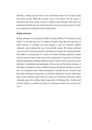 7
Similarly, a trading account works as an intermediary between the savings account
and demat account. When the investors want to buy shares, first the money is
transferred from their savings account to trading account through which shares are
purchased and finally they are stored in electronic form in the demat account. It works
just in opposite way during the time of selling shares.
Rolling settlement
Rolling settlement was introduced by SEBI in January 2000 by T+5 settlement system
where T is the trade date and 5 is number of business days after the trade date on
which delivery of securities and cash payment is due for settlement. Rolling
settlement system replaced the carry forward badla system. The rolling settlement
system of share transactions prevents speculation in between the settlement periods.
Now SEBI is moving towards T+1 system, of securities. Rolling settlement is simple
as the investor has only to keep record of the sale/purchase of securities. It eliminates
arbitrage opportunities. Rolling settlement improves the price discovery process as the
settlement is standardized and participants can focus more on the market outcomes. It
also helps in settlement of risks as difference between the bid and offer prices narrows
due to its transparent nature. Wider participation is possible because investors enjoy
the speedy settlement of transactions. It eliminates fluctuations of prices which takes
place around settlement dates. With the setting up of Clearing Corporation rolling
settlement educes the working capital requirement of brokerage firms. Finally retail
investors benefit as it shortens the delay of converting securities into cash and vice-
versa.
 