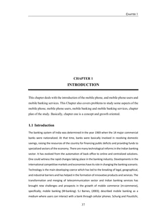CHAPTER 1
37
CHAPTER 1
INTRODUCTION
This chapter deals with the introduction of the mobile phone, and mobile phone users and
mobile banking services. This Chapter also covers problems to study some aspects of the
mobile phone, mobile phone users, mobile banking and mobile banking services, chapter
plan of the study. Basically, chapter one is a concept and growth oriented.
1.1 Introduction
The banking system of India was determined in the year 1969 when the 14 major commercial
banks were nationalized. At that time, banks were basically involved in revolving domestic
savings, raising the resources of the country for financing public deficits and providing funds to
specialized sectors of the economy. There are many technological reforms in the Indian banking
sector. It has evolved from the automation of back office to online and centralized solutions.
One could witness the rapid changes taking place in the banking industry. Developments in the
international competitive markets andeconomies haveits role in changing the banking scenario.
Technology is the main developing coerce which has led to the breaking of legal, geographical,
and industrial barriers and has helped in the formation of innovative products and services. The
transformation and merging of telecommunication sector and Indian banking services has
brought new challenges and prospects in the growth of mobile commerce (m-commerce),
specifically; mobile banking (M-banking). S.J Barnes, (2003); described mobile banking as a
medium where users can interact with a bank through cellular phones. Schurig and Pousttchi,
 