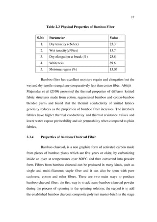 17
Table 2.3 Physical Properties of Bamboo Fiber
S.No Parameter Value
1. Dry tenacity (cN/tex) 23.3
2. Wet tenacity(cN/tex) 13.7
3. Dry elongation at break (%) 23.8
4. Whiteness 69.6
5. Moisture regain (%) 13.03
Bamboo fiber has excellent moisture regain and elongation but the
wet and dry tensile strength are comparatively less than cotton fiber. Abhijit
Majumdar et al (2010) presented the thermal properties of different knitted
fabric structures made from cotton, regenerated bamboo and cotton-bamboo
blended yarns and found that the thermal conductivity of knitted fabrics
generally reduces as the proportion of bamboo fiber increases. The interlock
fabrics have higher thermal conductivity and thermal resistance values and
lower water vapour permeability and air permeability when compared to plain
fabrics.
2.3.4 Properties of Bamboo Charcoal Fiber
Bamboo charcoal, is a non graphite form of activated carbon made
from pieces of bamboo plants which are five years or older, by carbonizing
inside an oven at temperatures over 800°C and then converted into powder
form. Fibers from bamboo charcoal can be produced in many kinds, such as
single and multi-filament; staple fiber and it can also be spun with pure
cashmere, cotton and other fibres. There are two main ways to produce
bamboo charcoal fiber: the first way is to add nano-bamboo charcoal powder
during the process of spinning in the spinning solution; the second is to add
the established bamboo charcoal composite polymer master-batch in the stage
 