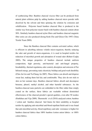 18
of synthesizing fiber. Bamboo charcoal viscose fiber can be produced from
natural plant cellulose pulp by adding bamboo charcoal micro powder milk
dissolved by the solvent and then spinning the solution by extrusion and
solidification. Polyester based bamboo charcoal fiber is produced in the
similar way from polyester master batch with bamboo charcoal content about
50%. Similarly bamboo charcoal nylon fibers and bamboo charcoal magnetic
fiber series are also produced (Jeong-Sook Cho and Gilsoo Cho 1997; China
Textile Team 2009).
Since the Bamboo charcoal fiber contains activated carbon, which
is efficient in adsorbing odorous volatile micro-organism, thereby reducing
the odor and growth of micro-organisms, it is used in hospital textiles for
reduction of microbial growth and adsorption of wound odor (Robert Czajka
2005). The unique properties of bamboo charcoal include uniform
composition, high porosity, anti-bacterial and anti-fungal property,
breathability, thermal regulation, odor control, absorption and emission of Far
Infrared energy, preventing static electricity buildup and good wash durability
(Chin-An Lin and Ta-Chung An 2007). These fabrics can absorb and disperse
sweat fast, making them feel dry and comfortable. They also do not stick to
skin on hot summer days. Bamboo charcoal fabrics absorb and decompose
benzene, phenol, methyl alcohol, and other harmful substances. As the
bamboo-charcoal nano particles are embedded in the fiber rather than simply
coated on the surface, these fabrics are washable without diminished
effectiveness of the charcoal powder's special qualities, even after 50 washes
(Parthiban and Viju 2009). Thenmozhi et al (2010) analyzed cotton, bamboo
/ cotton and bamboo charcoal bed linens for their suitability as hospital
textiles by applying anti-microbial and blood repellant finish and it was found
that anti-microbial activity, blood repellency and odor resistance is higher for
bamboo charcoal fabrics than 100% bamboo /cotton union fabrics or 100%
cotton fabrics.
 