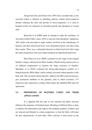 19
Jeong-Sook Cho and Gilsoo Cho (1997) have recorded that, as the
activated carbon is efficient in adsorbing odorous volatile micro-organism
thereby reducing the odor and growth of micro-organisms, it is used in
hospital textiles for reduction of microbial growth and adsorption of wound
odor.
Kuruvilla et al (2008) made an attempt to study the usefulness of
Activated Carbon Fabric mask (ACF) to prevent lead absorption. Indigenous
ACF masks were provided to eight workers involved in the manufacture of
batteries and their blood lead levels were determined before and after using
these masks. There was a substantial decrease in blood lead level after using
the mask among those who were under treatment for high blood lead levels.
Han Chien Lin et al (2008), examined on the usage of the original
bamboo vinegar collected from Moso bamboo (Phyllostachys heterocycla) at
six different temperatures to increase the fungi resistance of bamboo.
Splendore et al (2010) evaluated the thermo-physiological comfort of a
knitted polyester (PES) fabric which contains activated carbon particles in the
back-side. The activated carbon particles, added in the PES extrusion process,
give permanent attributes to the garment, such as odour resistance, UV
protection and evapourative cooling which makes the modified PES ideal for
sportswear.
2.4 PROPERTIES OF BLENDED YARNS AND THEIR
APPLICATIONS
It is apparent that the type of raw material and fabric structure
influence the properties of finished goods. Blending of different fibers is done
to enhance the performance and improve the aesthetic qualities of fabrics and
are selected and blended in certain proportions so that the fabric will retain
the best characteristics of each fiber. Fiber selection is done based on the
 