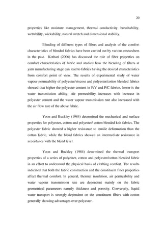 20
properties like moisture management, thermal conductivity, breathability,
wettability, wickability, natural stretch and dimensional stability.
Blending of different types of fibers and analysis of the comfort
characteristics of blended fabrics have been carried out by various researchers
in the past. Kothari (2006) has discussed the role of fiber properties on
comfort characteristics of fabric and studied how the blending of fibers at
yarn manufacturing stage can lead to fabrics having the desired characteristics
from comfort point of view. The results of experimental study of water
vapour permeability of polyester/viscose and polyester/cotton blended fabrics
showed that higher the polyester content in P/V and P/C fabrics, lower is the
water transmission ability. Air permeability increases with increase in
polyester content and the water vapour transmission rate also increased with
the air flow rate of the above fabric.
Yoon and Buckley (1984) determined the mechanical and surface
properties for polyester, cotton and polyester/ cotton blended knit fabrics. The
polyester fabric showed a higher resistance to tensile deformation than the
cotton fabric, while the blend fabrics showed an intermediate resistance in
accordance with the blend level.
Yoon and Buckley (1984) determined the thermal transport
properties of a series of polyester, cotton and polyester/cotton blended fabric
in an effort to understand the physical basis of clothing comfort. The results
indicated that both the fabric construction and the constituent fiber properties
affect thermal comfort. In general, thermal insulation, air permeability and
water vapour transmission rate are dependent mainly on the fabric
geometrical parameters namely thickness and porosity. Conversely, liquid
water transport is strongly dependent on the constituent fibers with cotton
generally showing advantages over polyester.
 