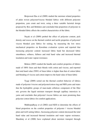 21
Brojeswari Das et al (2009) studied the moisture related properties
of plain woven polyester/viscose blended fabrics with different polyester
proportion, yarn count and twist, using a three variable factorial design
proposed by Box and Behnken and concluded that proportion of polyester in
the blended fabric affects the comfort characteristics of the fabric.
Nayak et al (2009) probed the effect of polyester content, pick
density and weave on the thermal comfort and tactile properties of polyester/
viscose blended yarn fabrics for suiting, by measuring the low stress
mechanical properties on Kawabata evaluation system and reported that
increasing polyester content increased fabric hand but decreased fabric
smoothness, softness, fullness and total hand value and increased thermal
insulation and water vapour resistance.
Behera (2007) studied the handle and comfort properties of fabrics
made of 100% linen and their blends with cotton and viscose, and reported
that total hand value (THV) of linen fabric is higher than that of cotton fabric
and blending of viscose and cotton improves the hand value of linen fabric
Tyagi (2009) sorted out the thermal comfort behavior of fabrics
made of polyester /viscose and polyester/cotton ring and MJS yarns and states
that the hydrophilic groups of man-made cellulosic component of the fiber
mix governs the liquid moisture transport through capillary interstices in
yarns and concludes that polyester/ viscose fabrics are more promising than
polyester cotton fabrics for comfort applications.
Mukhopadhyay et al (2002) used KES to determine the effects of
blend proportion on the comfort properties of polyester / viscose blended
plain and twill suiting fabrics. Increasing polyester content decreased the total
hand value and increased thermal insulation and water vapour resistance.
Sharabaty et al (2008) have explained about moisture transport through
 
