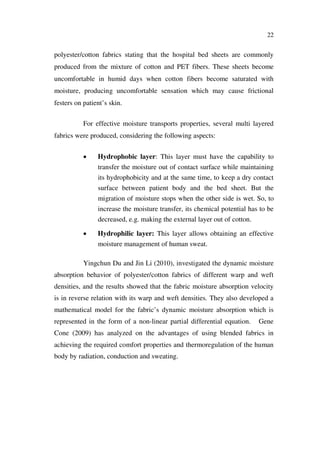 22
polyester/cotton fabrics stating that the hospital bed sheets are commonly
produced from the mixture of cotton and PET fibers. These sheets become
uncomfortable in humid days when cotton fibers become saturated with
moisture, producing uncomfortable sensation which may cause frictional
festers on patient’s skin.
For effective moisture transports properties, several multi layered
fabrics were produced, considering the following aspects:
Hydrophobic layer: This layer must have the capability to
transfer the moisture out of contact surface while maintaining
its hydrophobicity and at the same time, to keep a dry contact
surface between patient body and the bed sheet. But the
migration of moisture stops when the other side is wet. So, to
increase the moisture transfer, its chemical potential has to be
decreased, e.g. making the external layer out of cotton.
Hydrophilic layer: This layer allows obtaining an effective
moisture management of human sweat.
Yingchun Du and Jin Li (2010), investigated the dynamic moisture
absorption behavior of polyester/cotton fabrics of different warp and weft
densities, and the results showed that the fabric moisture absorption velocity
is in reverse relation with its warp and weft densities. They also developed a
mathematical model for the fabric’s dynamic moisture absorption which is
represented in the form of a non-linear partial differential equation. Gene
Cone (2009) has analyzed on the advantages of using blended fabrics in
achieving the required comfort properties and thermoregulation of the human
body by radiation, conduction and sweating.
 