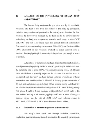 23
2.5 ANALYSIS ON THE PHYSIOLOGY OF HUMAN BODY
AND COMFORT
The human body continuously generates heat by its metabolic
processes. The heat is lost from the surface of the body by convection,
radiation, evapouration and perspiration. In a steady-state situation, the heat
produced by the body is balanced by the heat lost to the environment by
maintaining the body core temperature around a small range, between 36°C
and 38°C. The skin is the major organ that controls the heat and moisture
flow to and fro the surrounding environment. Gilat (1963) and Brojeswari Das
(2007) elaborated on the processes involved in human comfort such as
physical, thermo-physiological, neuro-physiological and psychological states
of comfort.
A base level of metabolism has been defined as the metabolism of a
seated person resting quietly and for a man of typical height and surface area,
the metabolic rate is about 100W. To normalize among people of different
sizes, metabolism is typically expressed in per unit skin surface area. A
specialized unit, the ‘met’ has been defined in terms of multiples of basal
metabolism: one met is equal to 58.15 w/m². A sleeping person has the rate of
0.7 met, and reclining awake is 0.8met. Office work (a mostly seated activity
but one that involves occasionally moving about) is 1.2 met: Walking slowly
(0.9 m/s or 2 mph) is 2 met, moderate walking (1.2 m/s or 2.7 mph) is 2.6
met, and fast walking is 3.8 met and jogging 8 to 12 met. In terms of energy, a
sleeping person has the rate of 40.71 w/m², and reclining awake is
46.52 w/m², Office work is 69.78 w/m² (Federico Butera 1998).
2.5.1 Mechanism of Thermal Regulation of Human Body
The body’s heat losses are through radiation, convection,
conduction, evapouration and through respiration. In a neutral environment,
 