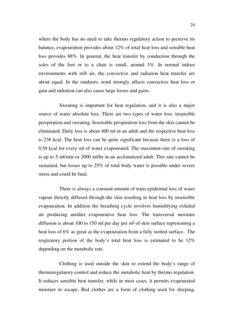 24
where the body has no need to take thermo regulatory action to preserve its
balance, evapouration provides about 12% of total heat loss and sensible heat
loss provides 88%. In general, the heat transfer by conduction through the
soles of the feet or to a chair is small, around 3%. In normal indoor
environments with still air, the convective and radiation heat transfer are
about equal. In the outdoors, wind strongly affects convective heat loss or
gain and radiation can also cause large losses and gains.
Sweating is important for heat regulation, and it is also a major
source of water absolute loss. There are two types of water loss: insensible
perspiration and sweating. Insensible perspiration loss from the skin cannot be
eliminated. Daily loss is about 400 ml in an adult and the respective heat loss
is 238 kcal. The heat loss can be quite significant because there is a loss of
0.58 kcal for every ml of water evapourated. The maximum rate of sweating
is up to 5 ml/min or 2000 ml/hr in an acclimatized adult. This rate cannot be
sustained, but losses up to 25% of total body water is possible under severe
stress and could be fatal.
There is always a constant amount of trans-epidermal loss of water
vapour directly diffused through the skin resulting in heat loss by insensible
evapouration. In addition the breathing cycle involves humidifying exhaled
air producing another evapourative heat loss. The transversal moisture
diffusion is about 100 to 150 ml per day per m² of skin surface representing a
heat loss of 6% as great as the evapouration from a fully wetted surface. The
respiratory portion of the body’s total heat loss is estimated to be 12%
depending on the metabolic rate.
Clothing is used outside the skin to extend the body’s range of
thermoregulatory control and reduce the metabolic heat by thermo regulation.
It reduces sensible heat transfer, while in most cases, it permits evapourated
moisture to escape. Bed clothes are a form of clothing used for sleeping,
 