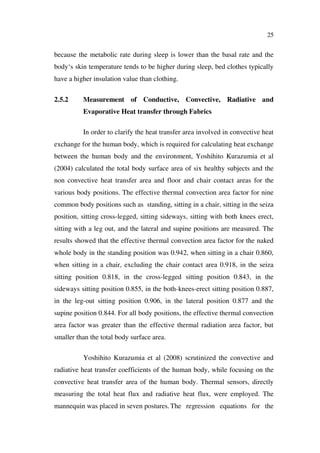 25
because the metabolic rate during sleep is lower than the basal rate and the
body‘s skin temperature tends to be higher during sleep, bed clothes typically
have a higher insulation value than clothing.
2.5.2 Measurement of Conductive, Convective, Radiative and
Evaporative Heat transfer through Fabrics
In order to clarify the heat transfer area involved in convective heat
exchange for the human body, which is required for calculating heat exchange
between the human body and the environment, Yoshihito Kurazumia et al
(2004) calculated the total body surface area of six healthy subjects and the
non convective heat transfer area and floor and chair contact areas for the
various body positions. The effective thermal convection area factor for nine
common body positions such as standing, sitting in a chair, sitting in the seiza
position, sitting cross-legged, sitting sideways, sitting with both knees erect,
sitting with a leg out, and the lateral and supine positions are measured. The
results showed that the effective thermal convection area factor for the naked
whole body in the standing position was 0.942, when sitting in a chair 0.860,
when sitting in a chair, excluding the chair contact area 0.918, in the seiza
sitting position 0.818, in the cross-legged sitting position 0.843, in the
sideways sitting position 0.855, in the both-knees-erect sitting position 0.887,
in the leg-out sitting position 0.906, in the lateral position 0.877 and the
supine position 0.844. For all body positions, the effective thermal convection
area factor was greater than the effective thermal radiation area factor, but
smaller than the total body surface area.
Yoshihito Kurazumia et al (2008) scrutinized the convective and
radiative heat transfer coefficients of the human body, while focusing on the
convective heat transfer area of the human body. Thermal sensors, directly
measuring the total heat flux and radiative heat flux, were employed. The
mannequin was placed in seven postures.The regression equations for the
 