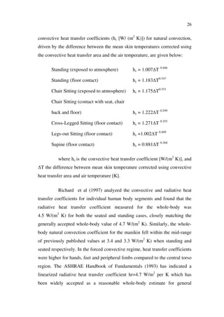 26
convective heat transfer coefficients (hc [W/ (m2
K)]) for natural convection,
driven by the difference between the mean skin temperatures corrected using
the convective heat transfer area and the air temperature, are given below:
Standing (exposed to atmosphere) hc = 1.007 T 0:406
Standing (floor contact) hc = 1.183 T0:347
Chair Sitting (exposed to atmosphere) hc = 1.175 T0:351
Chair Sitting (contact with seat, chair
back and floor) hc = 1.222 T 0:299
Cross-Legged Sitting (floor contact) hc = 1.271 T 0:355
Legs-out Sitting (floor contact) hc =1.002 T 0:409
Supine (floor contact) hc = 0:881 T 0:368
where hc is the convective heat transfer coefficient [W/(m2
K)], and
T the difference between mean skin temperature corrected using convective
heat transfer area and air temperature [K].
Richard et al (1997) analyzed the convective and radiative heat
transfer coefficients for individual human body segments and found that the
radiative heat transfer coefficient measured for the whole-body was
4.5 W/(m2
K) for both the seated and standing cases, closely matching the
generally accepted whole-body value of 4.7 W/(m2
K). Similarly, the whole-
body natural convection coefficient for the manikin fell within the mid-range
of previously published values at 3.4 and 3.3 W/(m2
K) when standing and
seated respectively. In the forced convective regime, heat transfer coefficients
were higher for hands, feet and peripheral limbs compared to the central torso
region. The ASHRAE Handbook of Fundamentals (1993) has indicated a
linearized radiative heat transfer coefficient hr=4.7 W/m2
per K which has
been widely accepted as a reasonable whole-body estimate for general
 