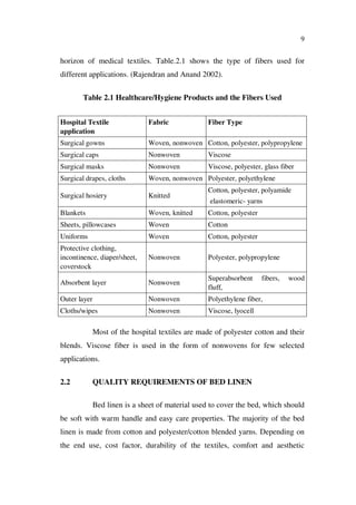 9
horizon of medical textiles. Table.2.1 shows the type of fibers used for
different applications. (Rajendran and Anand 2002).
Table 2.1 Healthcare/Hygiene Products and the Fibers Used
Hospital Textile
application
Fabric Fiber Type
Surgical gowns Woven, nonwoven Cotton, polyester, polypropylene
Surgical caps Nonwoven Viscose
Surgical masks Nonwoven Viscose, polyester, glass fiber
Surgical drapes, cloths Woven, nonwoven Polyester, polyethylene
Surgical hosiery Knitted
Cotton, polyester, polyamide
elastomeric- yarns
Blankets Woven, knitted Cotton, polyester
Sheets, pillowcases Woven Cotton
Uniforms Woven Cotton, polyester
Protective clothing,
incontinence, diaper/sheet,
coverstock
Nonwoven Polyester, polypropylene
Absorbent layer Nonwoven
Superabsorbent fibers, wood
fluff,
Outer layer Nonwoven Polyethylene fiber,
Cloths/wipes Nonwoven Viscose, lyocell
Most of the hospital textiles are made of polyester cotton and their
blends. Viscose fiber is used in the form of nonwovens for few selected
applications.
2.2 QUALITY REQUIREMENTS OF BED LINEN
Bed linen is a sheet of material used to cover the bed, which should
be soft with warm handle and easy care properties. The majority of the bed
linen is made from cotton and polyester/cotton blended yarns. Depending on
the end use, cost factor, durability of the textiles, comfort and aesthetic
 