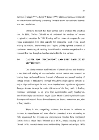 27
purposes (Fanger 1977). Byron W Jones (1998) addressed the need to include
the radiation non-uniformity commonly found in indoor environments in body
heat loss calculations.
Extensive research has been carried out to evaluate the sweating
rate. In 1998, Toshio Ohhashi et al. reviewed the methods of human
perspiration evaluation. In 1986, Kraning and his co-operator reported a new
forced-evapouration-type skin capsule for measuring local sweat gland
activity in humans. Shamsuddiny and Togawa (1998) reported a method of
continuous monitoring of sweating in which deion solution was perfused at a
constant flow rate through a chamber attached to the skin surface.
2.6 CAUSES FOR DISCOMFORT AND SKIN DAMAGE IN
MATTRESSES
One of the common manifestations of chronic disease and disability
is the abnormal loading of skin and other surface tissues unaccustomed to
bearing large mechanical forces. A result of abnormal mechanical loading of
surface tissues is breakdown. Though breakdown might appear initially as
only a slight reddening of the skin, it can develop into a significant injury that
damages tissues through the entire thickness of the body wall. If loading
continues unchanged in an area that demonstrates early breakdown,
irreversible injury and necrosis might occur. More extensive pressure ulcers
develop which extend deeper into subcutaneous tissues, sometimes into joint
or body cavities.
There is also compelling evidence that factors in addition to
pressure are contributors and must also be considered when attempting to
fully understand the pressure-sore phenomenon. Studies have implicated
factors such as shear stress (Bennett et al 1979), impact loading of tissue
(Brand 1976), elevated temperature and humidity (Hyman and Artigue 1976)
 