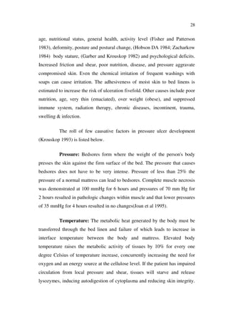 28
age, nutritional status, general health, activity level (Fisher and Patterson
1983), deformity, posture and postural change, (Hobson DA 1984; Zacharkow
1984) body stature, (Garber and Krouskop 1982) and psychological deficits.
Increased friction and shear, poor nutrition, disease, and pressure aggravate
compromised skin. Even the chemical irritation of frequent washings with
soaps can cause irritation. The adhesiveness of moist skin to bed linens is
estimated to increase the risk of ulceration fivefold. Other causes include poor
nutrition, age, very thin (emaciated), over weight (obese), and suppressed
immune system, radiation therapy, chronic diseases, incontinent, trauma,
swelling & infection.
The roll of few causative factors in pressure ulcer development
(Krouskop 1993) is listed below.
Pressure: Bedsores form where the weight of the person's body
presses the skin against the firm surface of the bed. The pressure that causes
bedsores does not have to be very intense. Pressure of less than 25% the
pressure of a normal mattress can lead to bedsores. Complete muscle necrosis
was demonstrated at 100 mmHg for 6 hours and pressures of 70 mm Hg for
2 hours resulted in pathologic changes within muscle and that lower pressures
of 35 mmHg for 4 hours resulted in no changes(Joan et al 1995).
Temperature: The metabolic heat generated by the body must be
transferred through the bed linen and failure of which leads to increase in
interface temperature between the body and mattress. Elevated body
temperature raises the metabolic activity of tissues by 10% for every one
degree Celsius of temperature increase, concurrently increasing the need for
oxygen and an energy source at the cellulose level. If the patient has impaired
circulation from local pressure and shear, tissues will starve and release
lysozymes, inducing autodigestion of cytoplasma and reducing skin integrity.
 