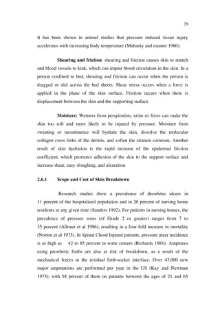 29
It has been shown in animal studies that pressure induced tissue injury
accelerates with increasing body temperature (Mahanty and roumer 1980).
Shearing and friction: shearing and friction causes skin to stretch
and blood vessels to kink, which can impair blood circulation in the skin. In a
person confined to bed, shearing and friction can occur when the person is
dragged or slid across the bed sheets. Shear stress occurs when a force is
applied in the plane of the skin surface. Friction occurs when there is
displacement between the skin and the supporting surface.
Moisture: Wetness from perspiration, urine or feces can make the
skin too soft and more likely to be injured by pressure. Moisture from
sweating or incontinence will hydrate the skin, dissolve the molecular
collagen cross links of the dermis, and soften the stratum corneum. Another
result of skin hydration is the rapid increase of the epidermal friction
coefficient, which promotes adhesion of the skin to the support surface and
increase shear, easy sloughing, and ulceration.
2.6.1 Scope and Cost of Skin Breakdown
Research studies show a prevalence of decubitus ulcers in
11 percent of the hospitalized population and in 20 percent of nursing home
residents at any given time (Sanders 1992), For patients in nursing homes, the
prevalence of pressure sores (of Grade 2 or greater) ranges from 7 to
35 percent (Allman et al 1986), resulting in a four-fold increase in mortality
(Norton et al 1975). In Spinal Chord Injured patients, pressure ulcer incidence
is as high as 42 to 85 percent in some centers (Richards 1981). Amputees
using prosthetic limbs are also at risk of breakdown, as a result of the
mechanical forces at the residual limb-socket interface. Over 43,000 new
major amputations are performed per year in the US (Kay and Newman
1975), with 58 percent of them on patients between the ages of 21 and 65
 